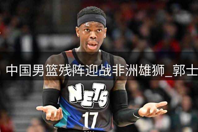 中国男篮残阵迎战非洲雄狮 郭士强面临内线危机与后卫机遇