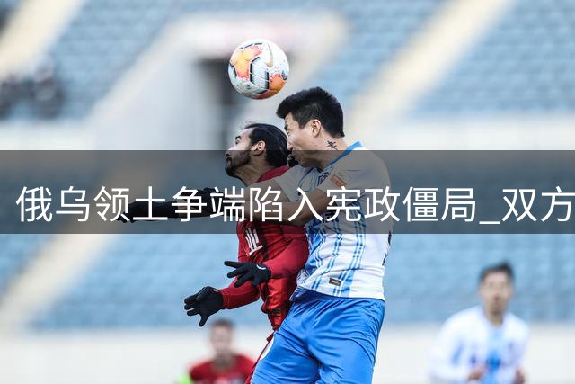 俄乌领土争端陷入宪政僵局 双方立场针锋相对
