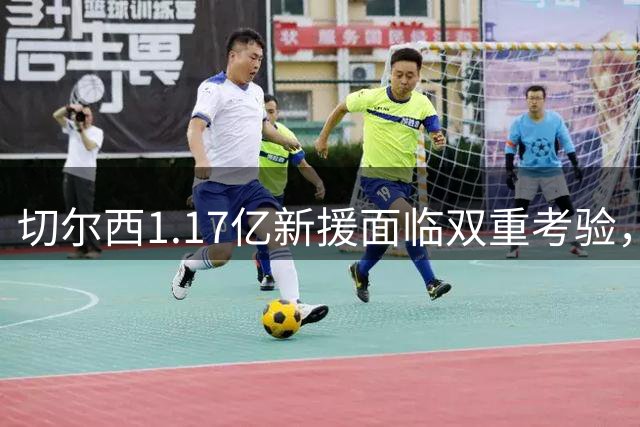 切尔西1.17亿新援面临双重考验，季前备战与阵容调整同步进行