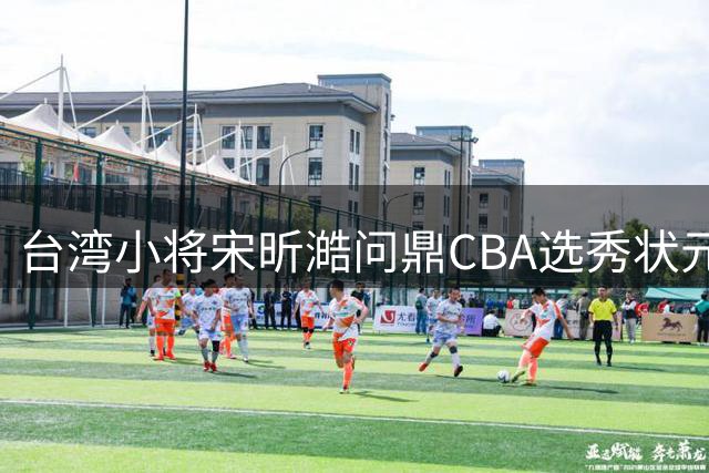 台湾小将宋昕澔问鼎CBA选秀状元 四川男篮四签满载而归