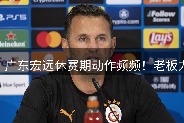 广东宏远休赛期动作频频！老板力挺球队引援 两大将留守徐昕归期明朗