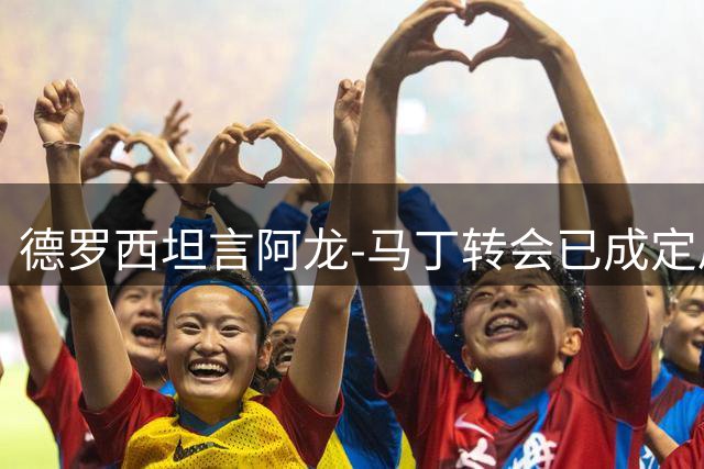 德罗西坦言阿龙-马丁转会已成定局 惋惜爱将离队