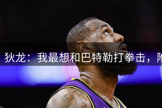 狄龙：我最想和巴特勒打拳击，附加赛淘汰勇士感觉很爽