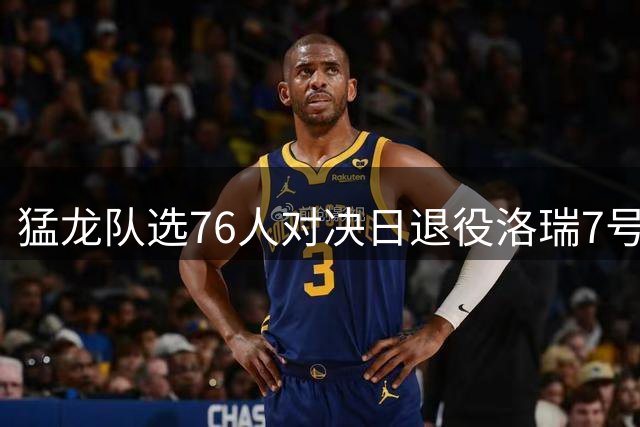 猛龙队选76人对决日退役洛瑞7号球衣意义非凡
