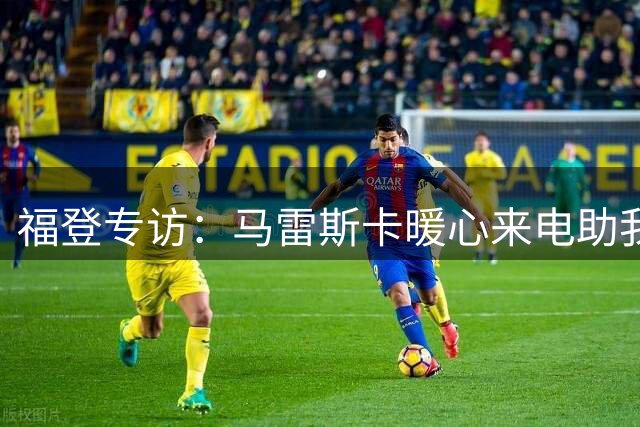 福登专访：马雷斯卡暖心来电助我走出低谷 梦想在曼城终老