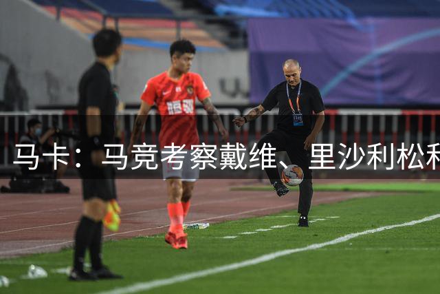 马卡：马竞考察戴维、里沙利松和齐尔克泽，但资金受限将主攻租借