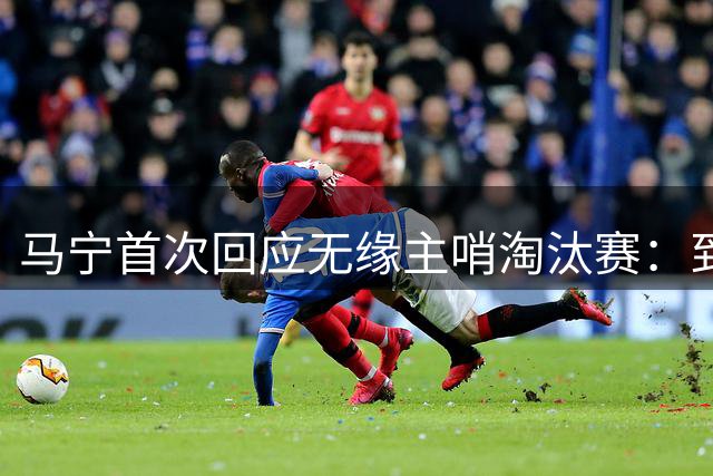 马宁首次回应无缘主哨淘汰赛：到现在都不知道为什么，配置问题不是核心原因